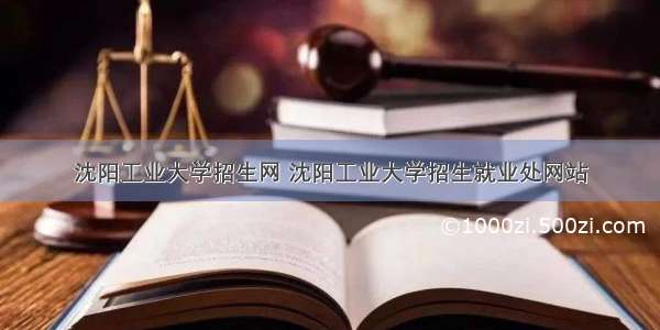 沈阳工业大学招生网 沈阳工业大学招生就业处网站