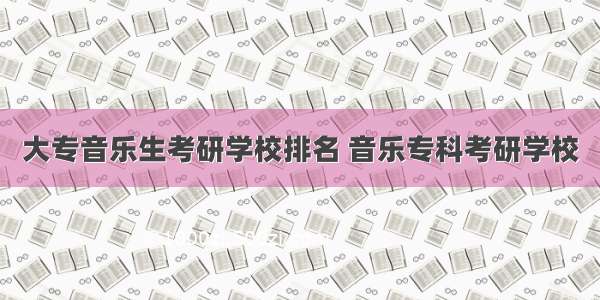 大专音乐生考研学校排名 音乐专科考研学校