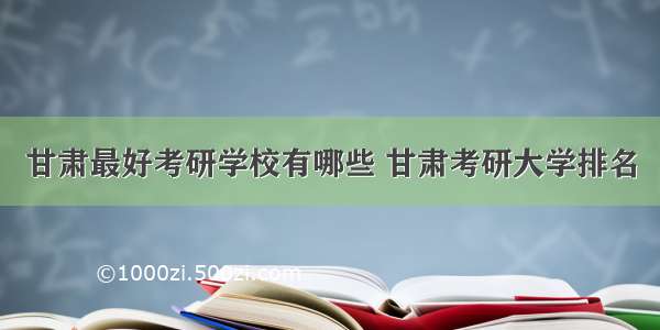 甘肃最好考研学校有哪些 甘肃考研大学排名