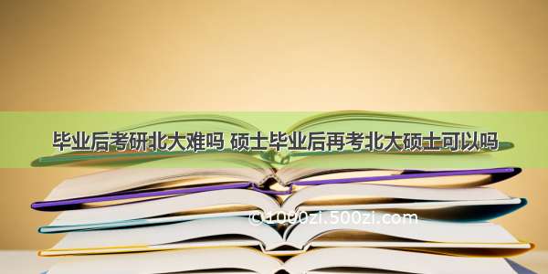 毕业后考研北大难吗 硕士毕业后再考北大硕士可以吗