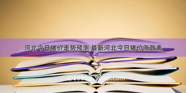 河北今日猪价走势预测 最新河北今日猪价涨跌表