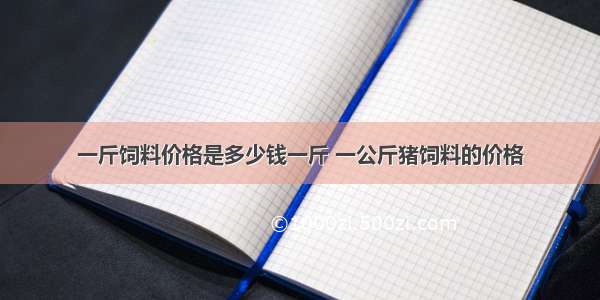 一斤饲料价格是多少钱一斤 一公斤猪饲料的价格