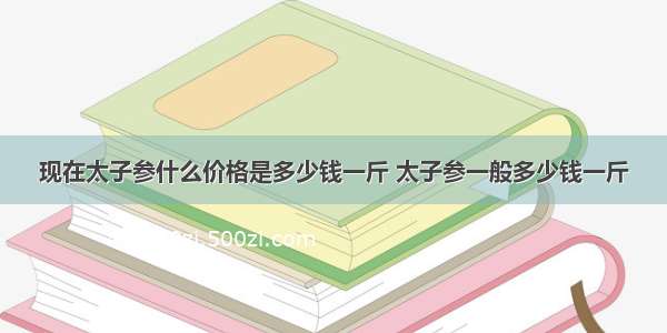 现在太子参什么价格是多少钱一斤 太子参一般多少钱一斤