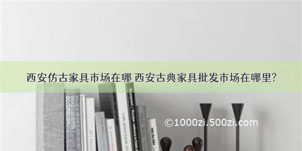 西安仿古家具市场在哪 西安古典家具批发市场在哪里?