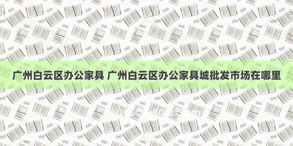 广州白云区办公家具 广州白云区办公家具城批发市场在哪里