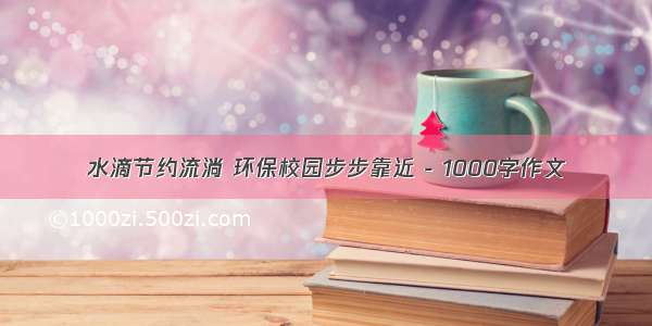 水滴节约流淌 环保校园步步靠近 - 1000字作文