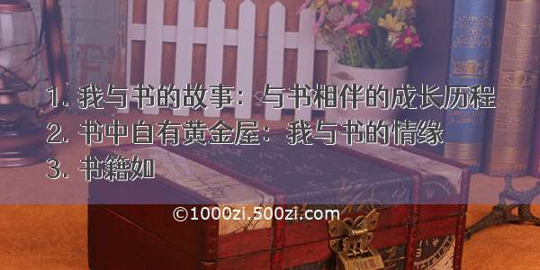 1. 我与书的故事：与书相伴的成长历程
2. 书中自有黄金屋：我与书的情缘
3. 书籍如