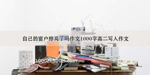 自己的窗户擦亮了吗作文1000字高二写人作文