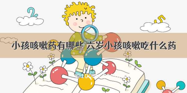 小孩咳嗽药有哪些 六岁小孩咳嗽吃什么药