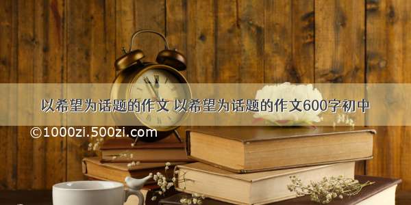 以希望为话题的作文 以希望为话题的作文600字初中