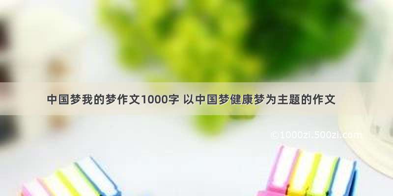 中国梦我的梦作文1000字 以中国梦健康梦为主题的作文
