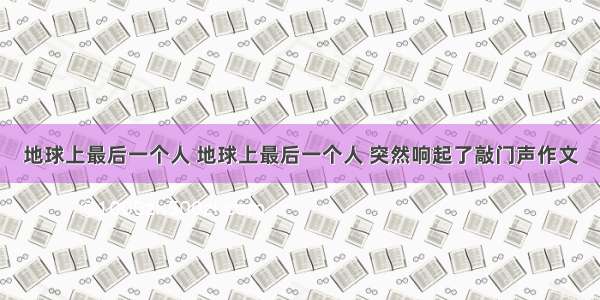 地球上最后一个人 地球上最后一个人 突然响起了敲门声作文