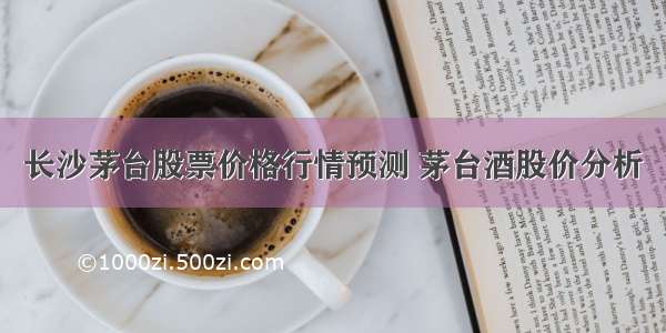 长沙茅台股票价格行情预测 茅台酒股价分析