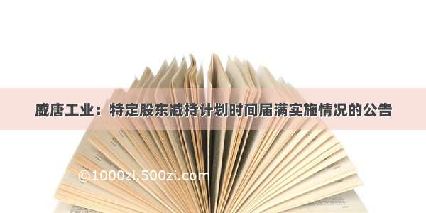 威唐工业：特定股东减持计划时间届满实施情况的公告