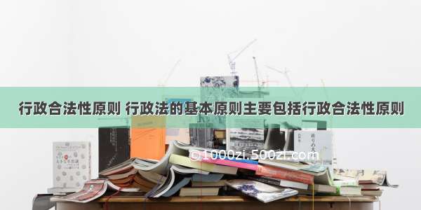 行政合法性原则 行政法的基本原则主要包括行政合法性原则