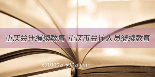 重庆会计继续教育 重庆市会计人员继续教育