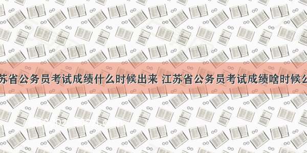 江苏省公务员考试成绩什么时候出来 江苏省公务员考试成绩啥时候公布