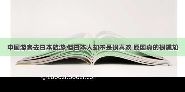 中国游客去日本旅游 但日本人却不是很喜欢 原因真的很尴尬