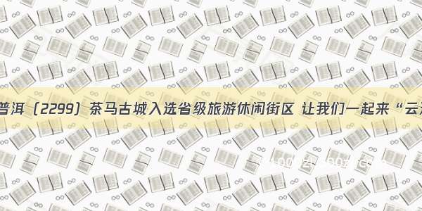 一天一点普洱（2299）茶马古城入选省级旅游休闲街区 让我们一起来“云逛街”吧！