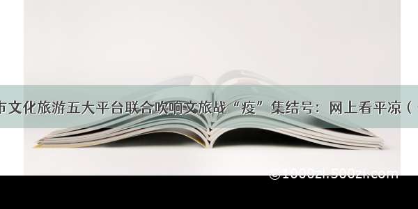 平凉市文化旅游五大平台联合吹响文旅战“疫”集结号：网上看平凉（十七）