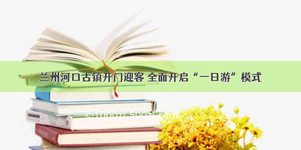 兰州河口古镇开门迎客 全面开启“一日游”模式