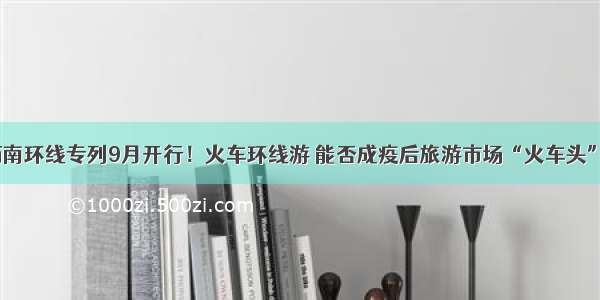 西南环线专列9月开行！火车环线游 能否成疫后旅游市场“火车头”？