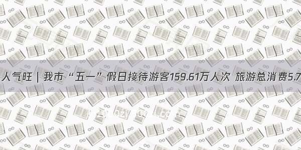 亮点多 人气旺｜我市“五一”假日接待游客159.61万人次 旅游总消费5.79亿元！