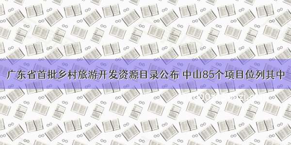 广东省首批乡村旅游开发资源目录公布 中山85个项目位列其中