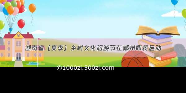 湖南省（夏季）乡村文化旅游节在郴州即将启动