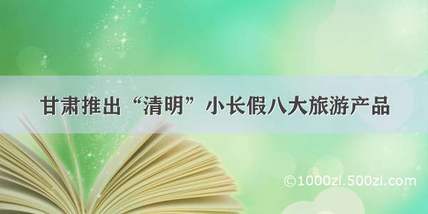 甘肃推出“清明”小长假八大旅游产品