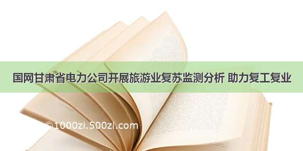 国网甘肃省电力公司开展旅游业复苏监测分析 助力复工复业