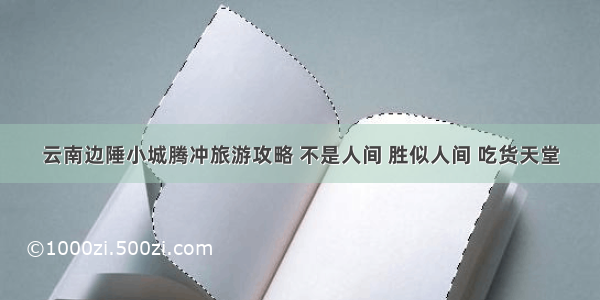 云南边陲小城腾冲旅游攻略 不是人间 胜似人间 吃货天堂