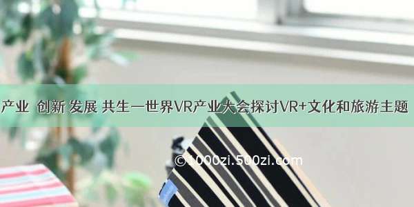 产业｜创新 发展 共生—世界VR产业大会探讨VR+文化和旅游主题