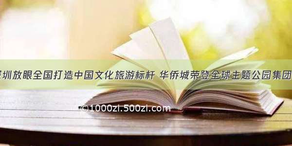 深耕深圳放眼全国打造中国文化旅游标杆 华侨城荣登全球主题公园集团前三甲