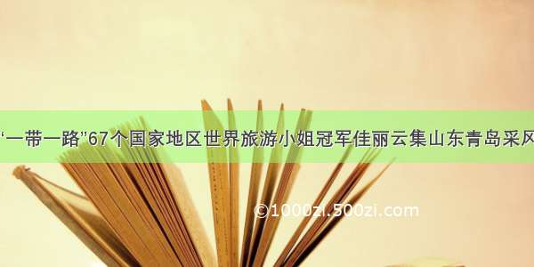 “一带一路”67个国家地区世界旅游小姐冠军佳丽云集山东青岛采风