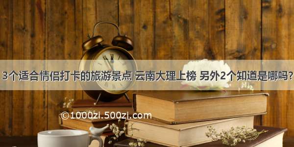 3个适合情侣打卡的旅游景点 云南大理上榜 另外2个知道是哪吗？