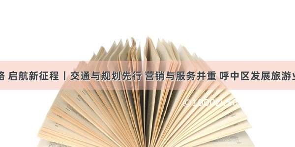 奋斗百年路 启航新征程丨交通与规划先行 营销与服务并重 呼中区发展旅游业多轮驱动