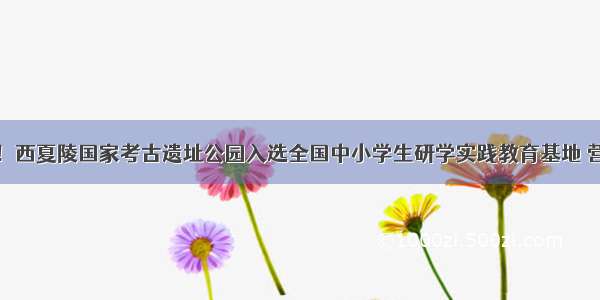 好消息！西夏陵国家考古遗址公园入选全国中小学生研学实践教育基地 营地名单