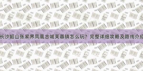 长沙韶山张家界凤凰古城芙蓉镇怎么玩？完整详细攻略及路线介绍