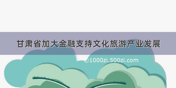 甘肃省加大金融支持文化旅游产业发展