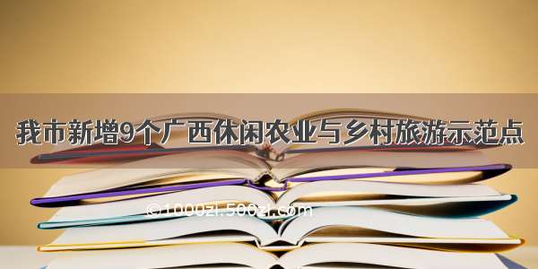 我市新增9个广西休闲农业与乡村旅游示范点