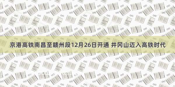 京港高铁南昌至赣州段12月26日开通 井冈山迈入高铁时代