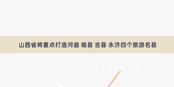 山西省将重点打造河曲 临县 吉县 永济四个旅游名县