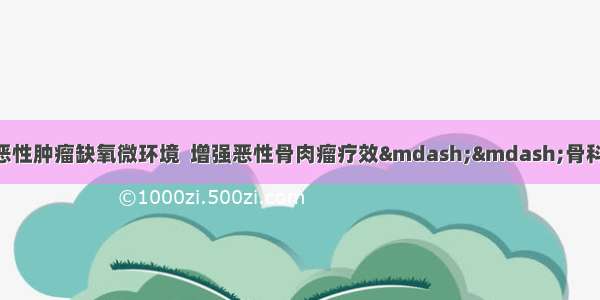 临床前沿 | 调控恶性肿瘤缺氧微环境  增强恶性骨肉瘤疗效&mdash;&mdash;骨科郝永强教授团队