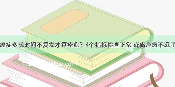 癌症多长时间不复发才算痊愈？4个指标检查正常 或离痊愈不远了