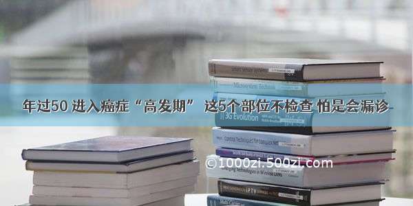 年过50 进入癌症“高发期” 这5个部位不检查 怕是会漏诊