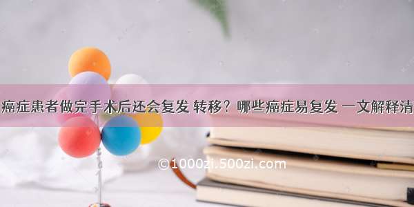 癌症患者做完手术后还会复发 转移？哪些癌症易复发 一文解释清