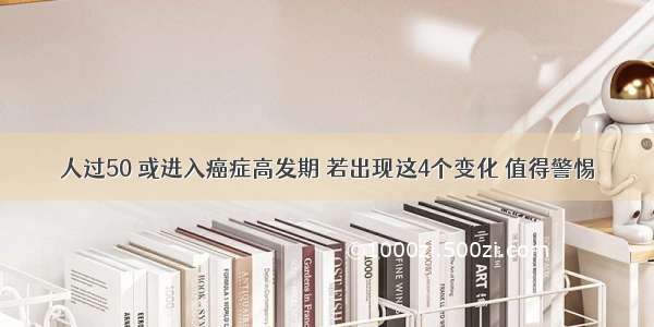 人过50 或进入癌症高发期 若出现这4个变化 值得警惕