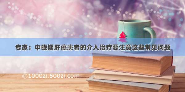 专家：中晚期肝癌患者的介入治疗要注意这些常见问题