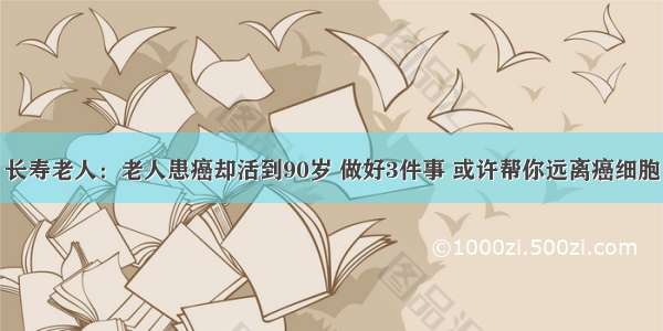 长寿老人：老人患癌却活到90岁 做好3件事 或许帮你远离癌细胞